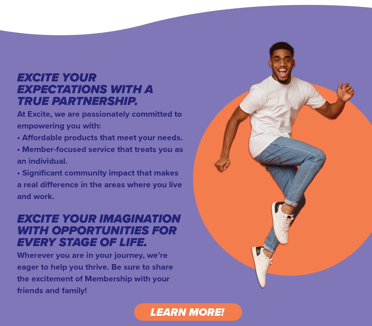 EXCITE YOUR EXPECTATIONS WITH A TRUE PARTNERSHIP. Wherever you are in your journey, we’re eager to help you thrive. Be sure to share the excitement of Membership with your friends and family!