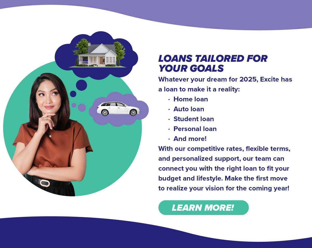 LOANS TAILORED FOR YOUR GOALS Whatever your dream for 2025, Excite has a loan to make it a reality: · Home loan · Auto loan · Student loan · Personal loan · And more!