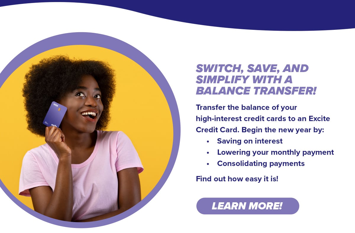 Transfer the balance of your high-interest credit cards to an Excite Credit Card. Begin the new year by:  • Saving on interest  • Lowering your monthly payment  • Consolidating payments