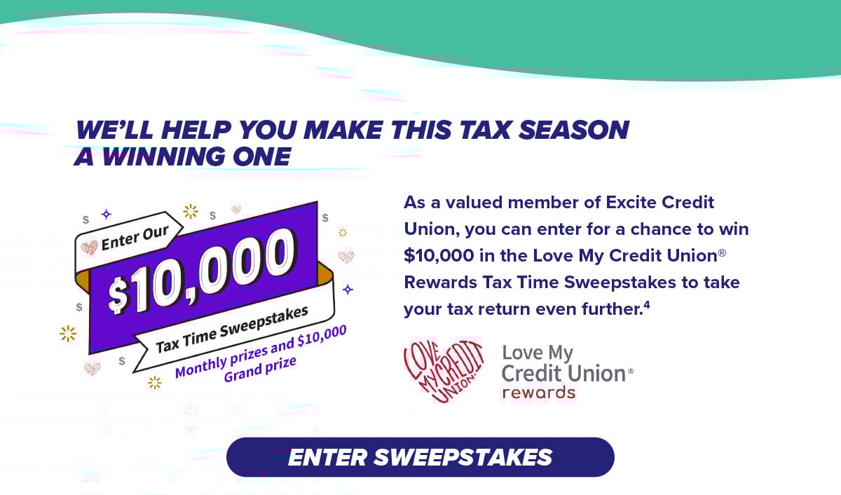 As a valued member of Excite Credit Union, you can enter for a chance to win $10,000 in the Love My Credit Union® Rewards Tax Time Sweepstakes to take your tax return even further.