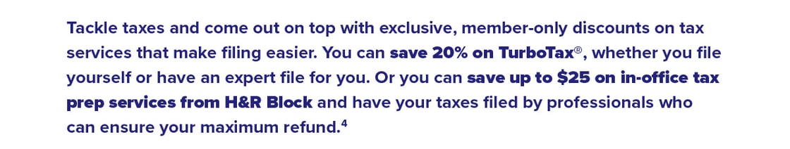 Tackle taxes and come out on top with exclusive, member-only discounts on tax services that make filing easier. You can save 20% on TurboTax®, whether you file yourself or have an expert file for you. Or you can save up to $25 on in-o ce tax prep services from H&R Block and have your taxes filed by professionals who can ensure your maximum refund.