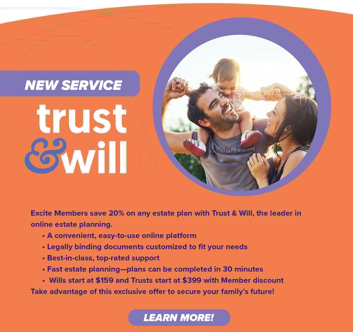 Excite Members save 20% on any estate plan with Trust & Will, the leader in online estate planning. • A convenient, easy-to-use online platform • Legally binding documents customized to fit your needs • Best-in-class, top-rated support • Fast estate planning—plans can be completed in 30 minutes • Wills start at $159 and Trusts start at $399 with Member discount Take advantage of this exclusive o er to secure your family’s future! 