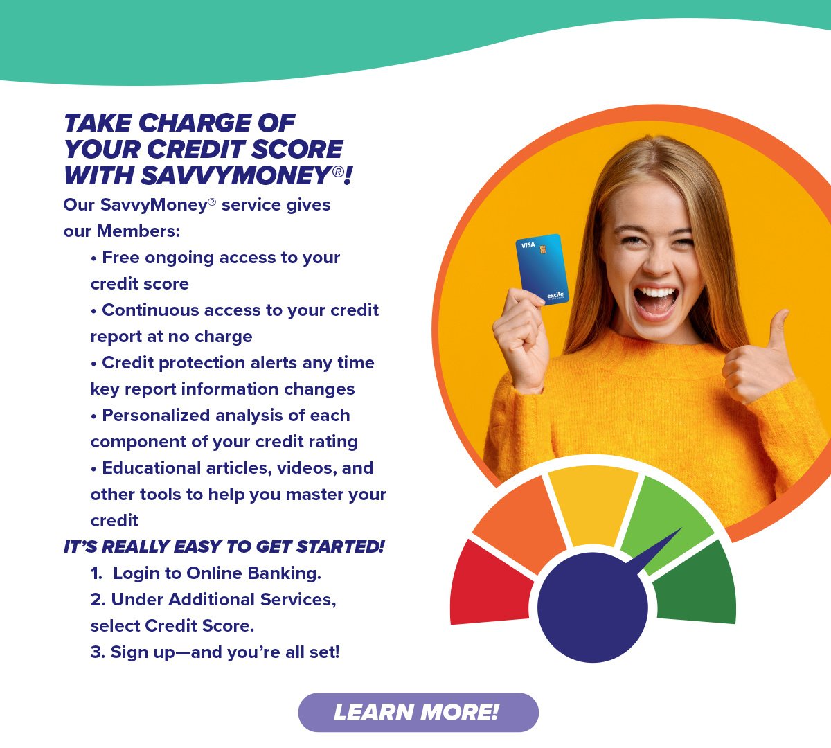 Our SavvyMoney® service gives our Members: • Free ongoing access to your credit score • Continuous access to your credit report at no charge • Credit protection alerts any time key report information changes • Personalized analysis of each component of your credit rating • Educational articles, videos, and other tools to help you master your credit IT’S REALLY EASY TO GET STARTED! 1. Login to Online Banking. 2. Under Additional Services, select Credit Score. 3. Sign up—and you’re all set!  Learn More