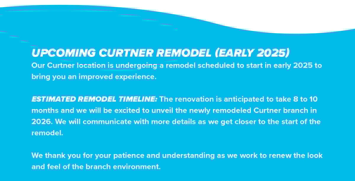 Our Curtner location is undergoing a remodel scheduled to start in early 2025 to bring you an improved experience. ESTIMATED REMODEL TIMELINE: The renovation is anticipated to take 8 to 10 months and we will be excited to unveil the newly remodeled Curtner branch in 2026. We will communicate with more details as we get closer to the start of the remodel. We thank you for your patience and understanding as we work to renew the look and feel of the branch environment.