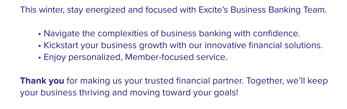 This winter, stay energized and focused with Excite’s Business Banking Team.  • Navigate the complexities of business banking with confidence. • Kickstart your business growth with our innovative financial solutions. • Enjoy personalized, Member-focused service.  Thank you for making us your trusted financial partner. Together, we’ll keep your business thriving and moving toward your goals!