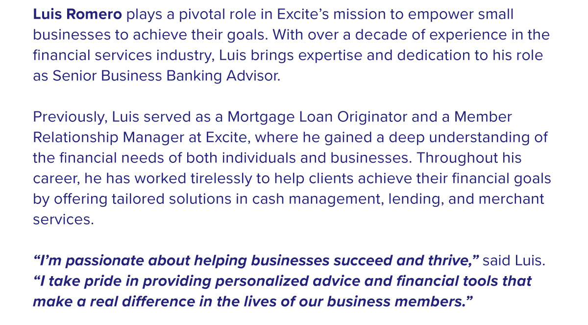 Luis Romero plays a pivotal role in Excite’s mission to empower small businesses to achieve their goals. With over a decade of experience in the financial services industry, Luis brings expertise and dedication to his role as Senior Business Banking Advisor.  Previously, Luis served as a Mortgage Loan Originator and a Member Relationship Manager at Excite, where he gained a deep understanding of the financial needs of both individuals and businesses. Throughout his career, he has worked tirelessly to help clients achieve their financial goals by oering tailored solutions in cash management, lending, and merchant services.  “I’m passionate about helping businesses succeed and thrive,” said Luis. “I take pride in providing personalized advice and financial tools that make a real dierence in the lives of our business members.”