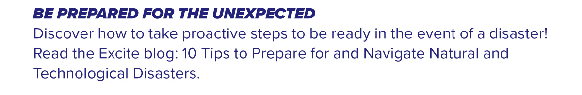 BE PREPARED FOR THE UNEXPECTED Discover how to take proactive steps to be ready in the event of a disaster! Read the Excite blog: 10 Tips to Prepare for and Navigate Natural and Technological Disasters.