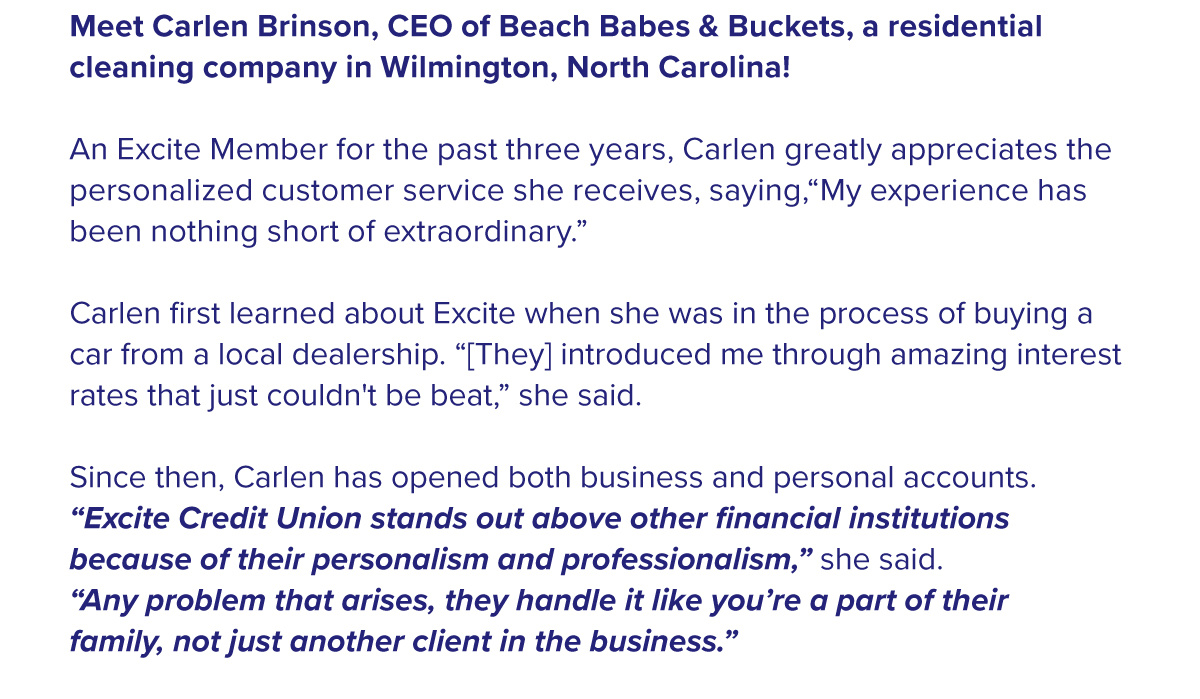 Meet Carlen Brinson, CEO of Beach Babes & Buckets, a residential cleaning company in Wilmington, North Carolina!  An Excite Member for the past three years, Carlen greatly appreciates the personalized customer service she receives, saying,“My experience has been nothing short of extraordinary.”  Carlen first learned about Excite when she was in the process of buying a car from a local dealership. “[They] introduced me through amazing interest rates that just couldn't be beat,” she said.  Since then, Carlen has opened both business and personal accounts. “Excite Credit Union stands out above other financial institutions because of their personalism and professionalism,” she said. “Any problem that arises, they handle it like you’re a part of their family, not just another client in the business.”