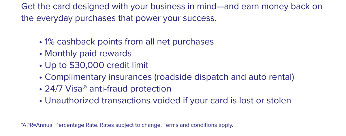 Get the card designed with your business in mind—and earn money back on the everyday purchases that power your success.  • 1% cashback points from all net purchases • Monthly paid rewards • Up to $30,000 credit limit • Complimentary insurances (roadside dispatch and auto rental) • 24/7 Visa® anti-fraud protection • Unauthorized transactions voided if your card is lost or stolen  *APR=Annual Percentage Rate. Rates subject to change. Terms and conditions apply.