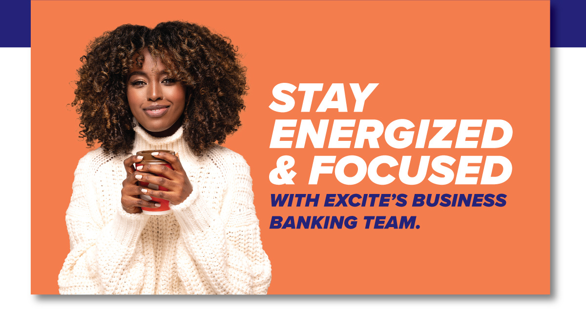 STAY ENERGIZED & FOCUSED WITH EXCITE’S BUSINESS BANKING TEAM.
