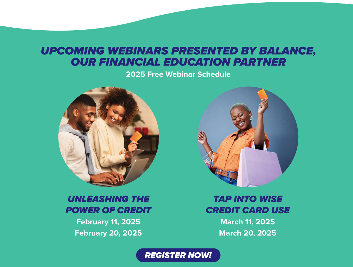 UPCOMING WEBINARS PRESENTED BY BALANCE, OUR FINANCIAL EDUCATION PARTNER UNLEASHING THE POWER OF CREDIT February 11, 2025 February 20, 2025 REGISTER NOW! TAP INTO WISE CREDIT CARD USE March 11, 2025 March 20, 2025